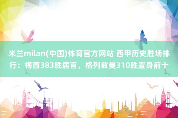 米兰milan(中国)体育官方网站 西甲历史胜场排行：梅西383胜居首，格列兹曼310胜置身前十