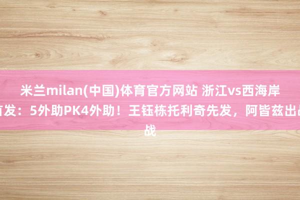 米兰milan(中国)体育官方网站 浙江vs西海岸首发：5外助PK4外助！王钰栋托利奇先发，阿皆兹出战