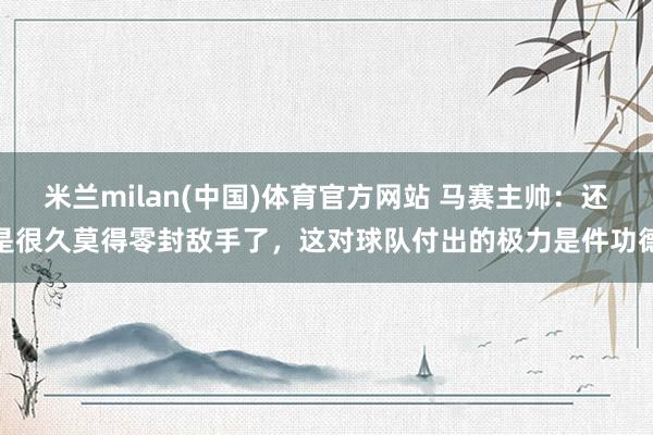 米兰milan(中国)体育官方网站 马赛主帅：还是很久莫得零封敌手了，这对球队付出的极力是件功德