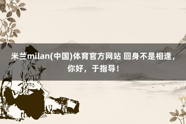 米兰milan(中国)体育官方网站 回身不是相逢，你好，<a href=