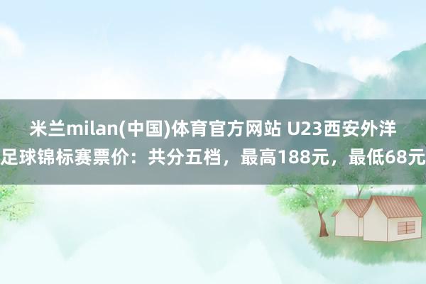 米兰milan(中国)体育官方网站 U23西安外洋足球锦标赛票价：共分五档，最高188元，最低68元