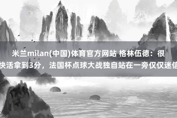米兰milan(中国)体育官方网站 格林伍德：很快活拿到3分，法国杯点球大战独自站在一旁仅仅迷信