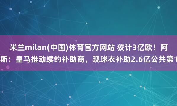 米兰milan(中国)体育官方网站 狡计3亿欧！阿斯：皇马推动续约补助商，现球衣补助2.6亿公共第1