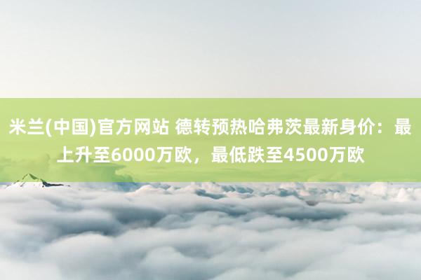 米兰(中国)官方网站 德转预热哈弗茨最新身价：最上升至6000万欧，最低跌至4500万欧