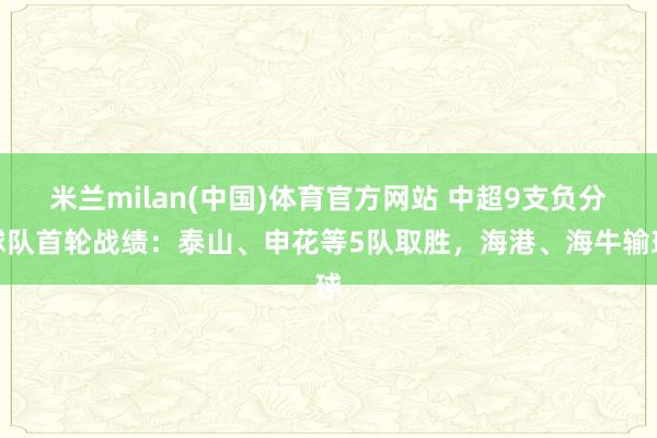 米兰milan(中国)体育官方网站 中超9支负分球队首轮战绩：泰山、申花等5队取胜，海港、海牛输球