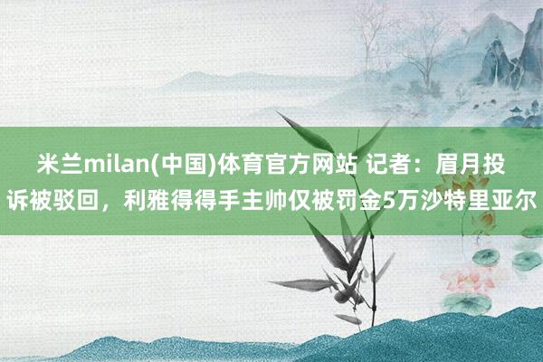 米兰milan(中国)体育官方网站 记者：眉月投诉被驳回，利雅得得手主帅仅被罚金5万沙特里亚尔