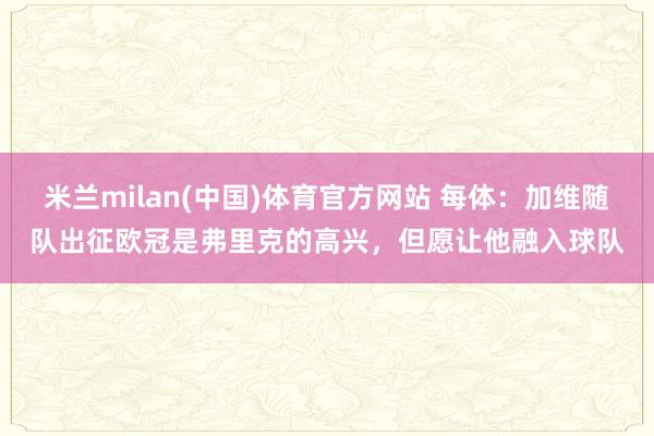 米兰milan(中国)体育官方网站 每体：加维随队出征欧冠是弗里克的高兴，但愿让他融入球队