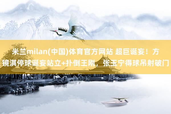 米兰milan(中国)体育官方网站 超巨诞妄！方镜淇停球诞妄站立+扑倒王刚，张玉宁得球吊射破门