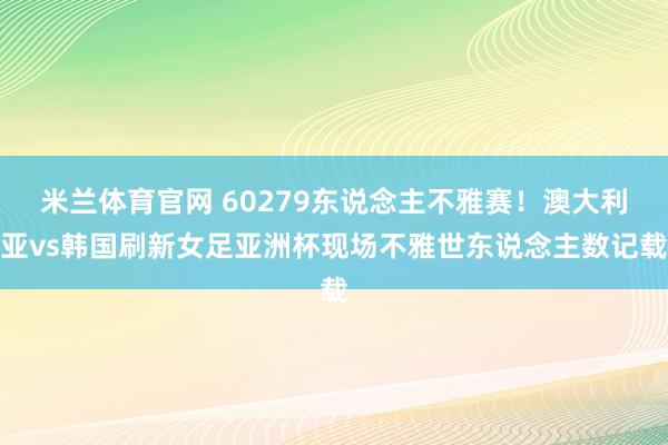 米兰体育官网 60279东说念主不雅赛！澳大利亚vs韩国刷新女足亚洲杯现场不雅世东说念主数记载