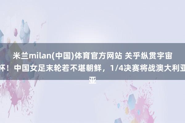 米兰milan(中国)体育官方网站 关乎纵贯宇宙杯！中国女足末轮若不堪朝鲜，1/4决赛将战澳大利亚
