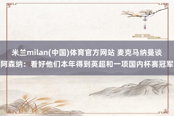 米兰milan(中国)体育官方网站 麦克马纳曼谈阿森纳：看好他们本年得到英超和一项国内杯赛冠军