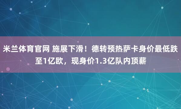 米兰体育官网 施展下滑！德转预热萨卡身价最低跌至1亿欧，现身价1.3亿队内顶薪