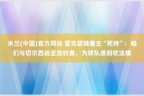 米兰(中国)官方网站 雷克瑟姆雇主“死侍”：咱们与切尔西战至加时赛，为球队感到吹法螺