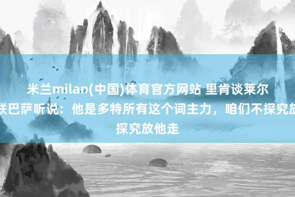 米兰milan(中国)体育官方网站 里肯谈莱尔森曼联巴萨听说：他是多特所有这个词主力，咱们不探究放他走