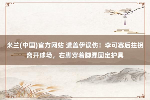 米兰(中国)官方网站 遭盖伊误伤！李可赛后拄拐离开球场，右脚穿着脚踝固定护具