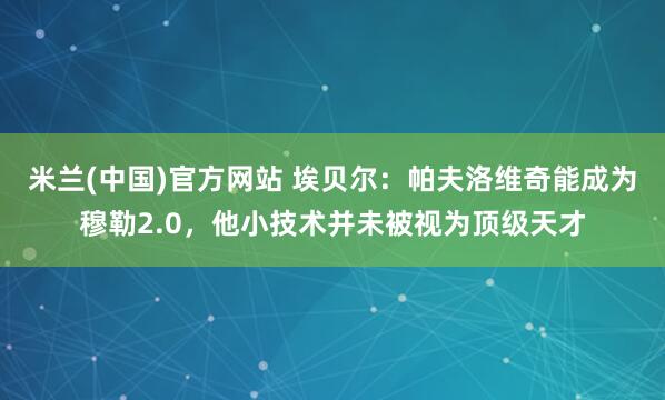 米兰(中国)官方网站 埃贝尔：帕夫洛维奇能成为穆勒2.0，他小技术并未被视为顶级天才