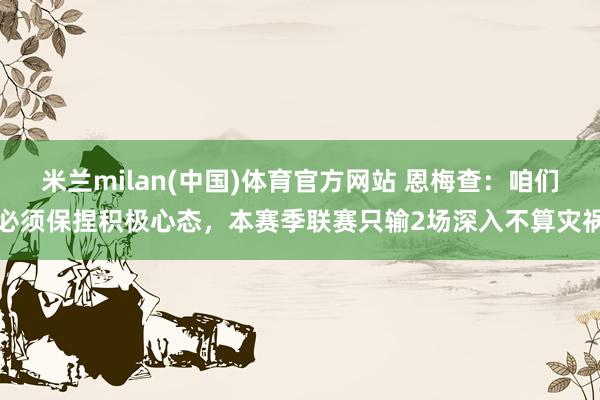 米兰milan(中国)体育官方网站 恩梅查：咱们必须保捏积极心态，本赛季联赛只输2场深入不算灾祸
