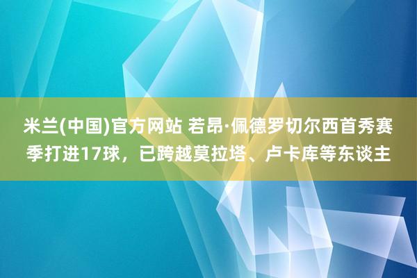 米兰(中国)官方网站 若昂·佩德罗切尔西首秀赛季打进17球，已跨越莫拉塔、卢卡库等东谈主