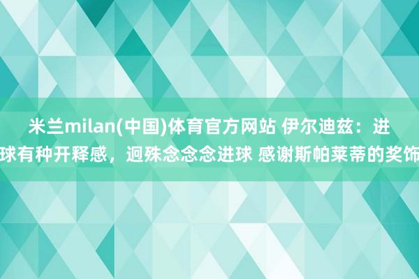 米兰milan(中国)体育官方网站 伊尔迪兹：进球有种开释感，迥殊念念念进球 感谢斯帕莱蒂的奖饰