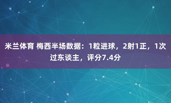米兰体育 梅西半场数据：1粒进球，2射1正，1次过东谈主，评分7.4分