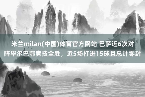 米兰milan(中国)体育官方网站 巴萨近6次对阵毕尔巴鄂竞技全胜，近5场打进15球且总计零封
