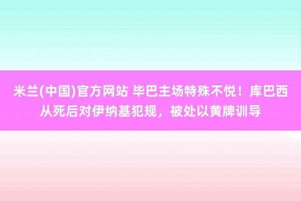 米兰(中国)官方网站 毕巴主场特殊不悦！库巴西从死后对伊纳基犯规，被处以黄牌训导