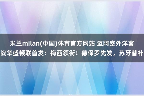 米兰milan(中国)体育官方网站 迈阿密外洋客战华盛顿联首发：梅西领衔！德保罗先发，苏牙替补