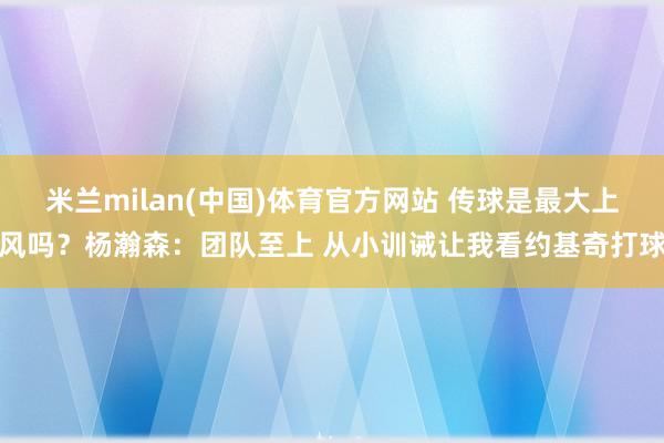 米兰milan(中国)体育官方网站 传球是最大上风吗？杨瀚森：团队至上 从小训诫让我看约基奇打球