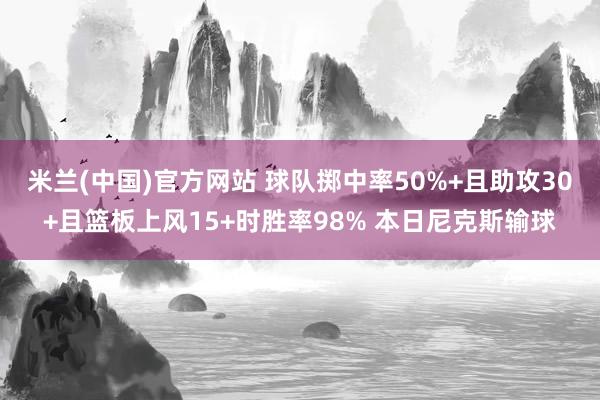 米兰(中国)官方网站 球队掷中率50%+且助攻30+且篮板上风15+时胜率98% 本日尼克斯输球