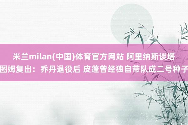 米兰milan(中国)体育官方网站 阿里纳斯谈塔图姆复出：乔丹退役后 皮蓬曾经独自带队成二号种子