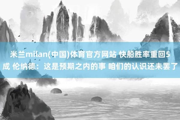 米兰milan(中国)体育官方网站 快船胜率重回5成 伦纳德：这是预期之内的事 咱们的认识还未罢了