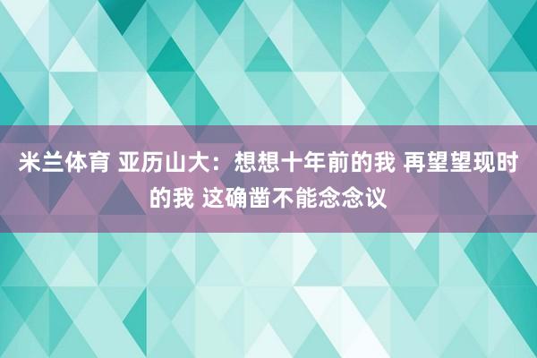 米兰体育 亚历山大：想想十年前的我 再望望现时的我 这确凿不能念念议
