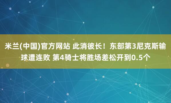 米兰(中国)官方网站 此消彼长！东部第3尼克斯输球遭连败 第4骑士将胜场差松开到0.5个