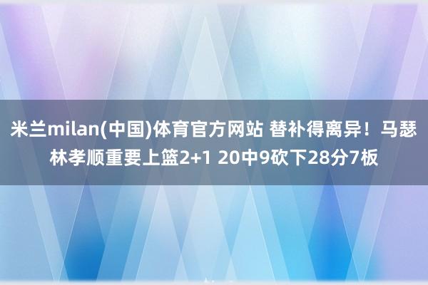 米兰milan(中国)体育官方网站 替补得离异！马瑟林孝顺重要上篮2+1 20中9砍下28分7板