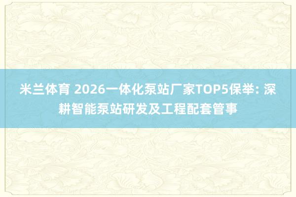 米兰体育 2026一体化泵站厂家TOP5保举: 深耕智能泵站研发及工程配套管事