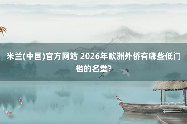 米兰(中国)官方网站 2026年欧洲外侨有哪些低门槛的名堂?