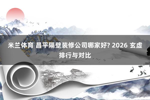 米兰体育 昌平隔壁装修公司哪家好? 2026 玄虚排行与对比