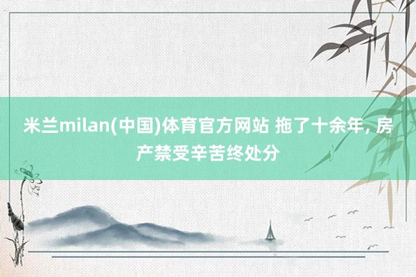 米兰milan(中国)体育官方网站 拖了十余年, 房产禁受辛苦终处分