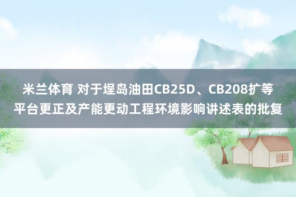 米兰体育 对于埕岛油田CB25D、CB208扩等平台更正及产能更动工程环境影响讲述表的批复