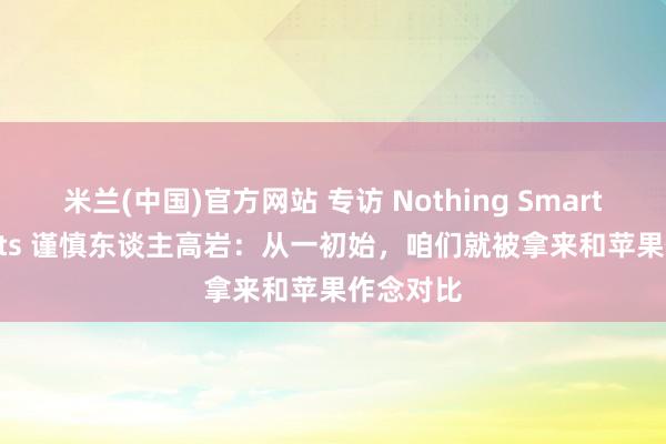 米兰(中国)官方网站 专访 Nothing Smart Products 谨慎东谈主高岩：从一初始，咱们就被拿来和苹果作念对比