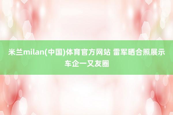 米兰milan(中国)体育官方网站 雷军晒合照展示车企一又友圈
