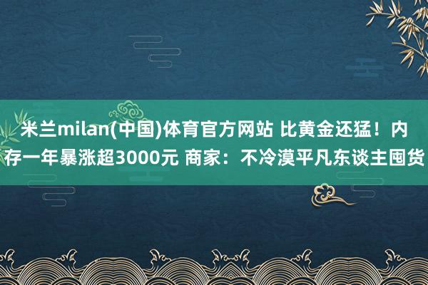 米兰milan(中国)体育官方网站 比黄金还猛！内存一年暴涨超3000元 商家：不冷漠平凡东谈主囤货
