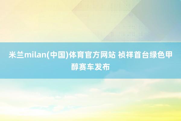 米兰milan(中国)体育官方网站 祯祥首台绿色甲醇赛车发布