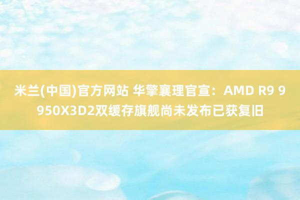 米兰(中国)官方网站 华擎襄理官宣：AMD R9 9950X3D2双缓存旗舰尚未发布已获复旧