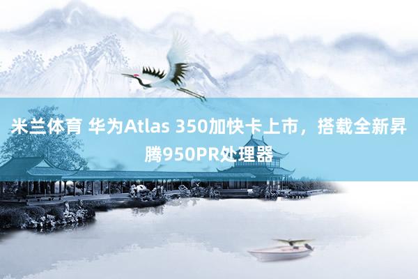 米兰体育 华为Atlas 350加快卡上市，搭载全新昇腾950PR处理器