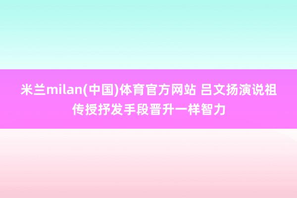 米兰milan(中国)体育官方网站 吕文扬演说祖传授抒发手段晋升一样智力