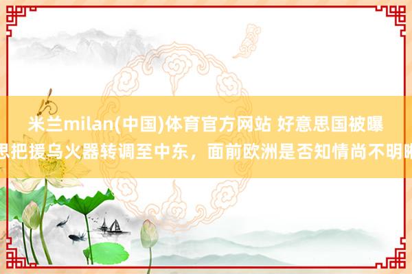 米兰milan(中国)体育官方网站 好意思国被曝思把援乌火器转调至中东，面前欧洲是否知情尚不明晰