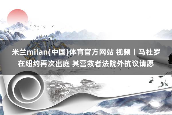 米兰milan(中国)体育官方网站 视频丨马杜罗在纽约再次出庭 其营救者法院外抗议请愿