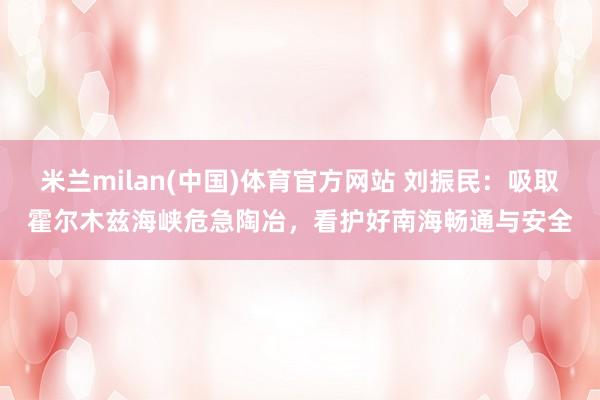 米兰milan(中国)体育官方网站 刘振民：吸取霍尔木兹海峡危急陶冶，看护好南海畅通与安全