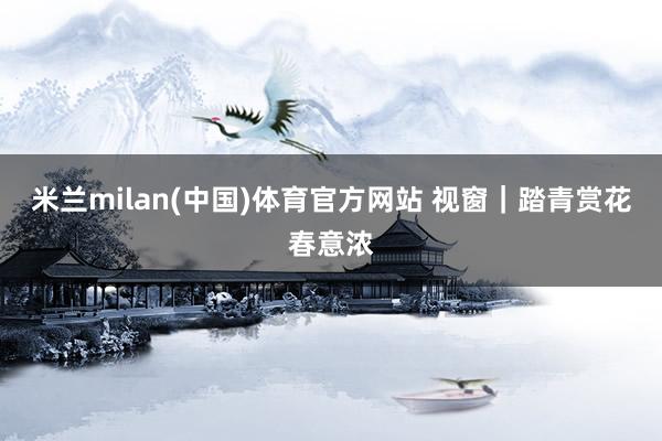 米兰milan(中国)体育官方网站 视窗｜踏青赏花春意浓